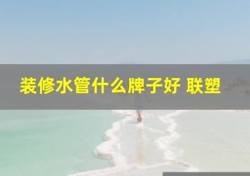 装修水管什么牌子好 联塑